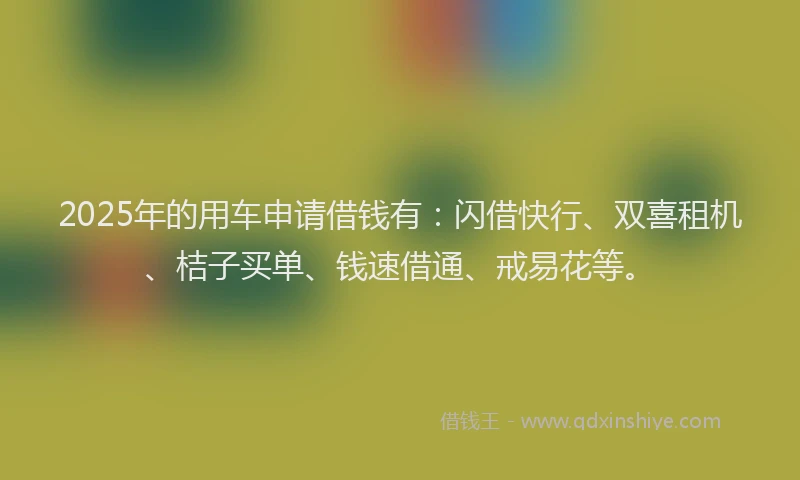 2025年的用车申请借钱有：闪借快行、双喜租机、桔子买单、钱速借通、戒易花等。