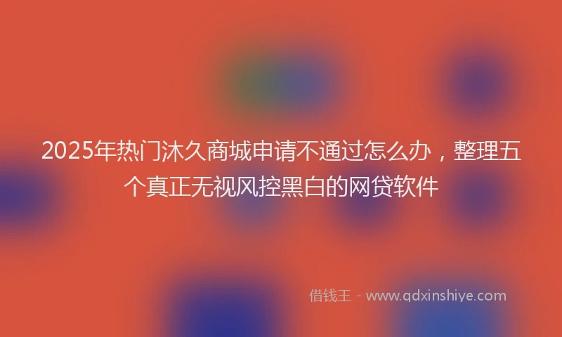 2025年热门沐久商城申请不通过怎么办，整理五个真正无视风控黑白的网贷软件