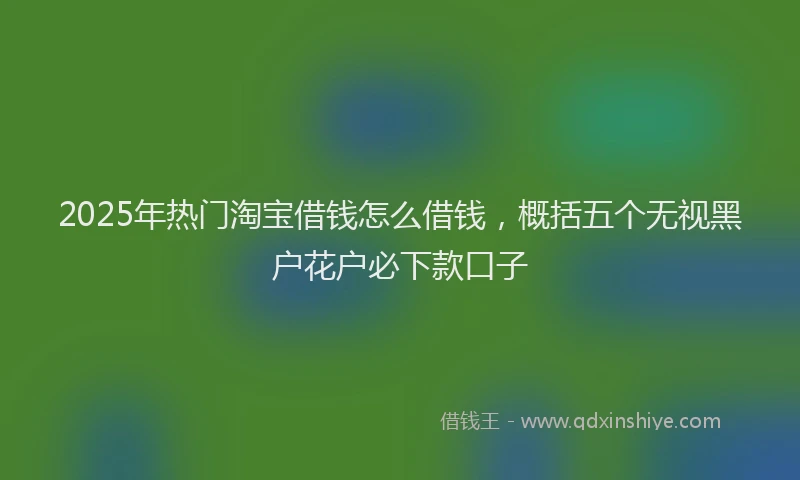 2025年热门淘宝借钱怎么借钱，概括五个无视黑户花户必下款口子