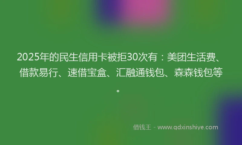 2025年的民生信用卡被拒30次有：美团生活费、借款易行、速借宝盒、汇融通钱包、森森钱包等。