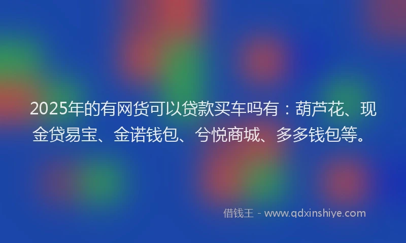 2025年的有网货可以贷款买车吗有：葫芦花、现金贷易宝、金诺钱包、兮悦商城、多多钱包等。