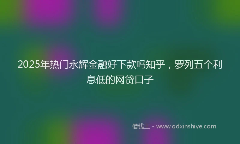 2025年热门永辉金融好下款吗知乎，罗列五个利息低的网贷口子