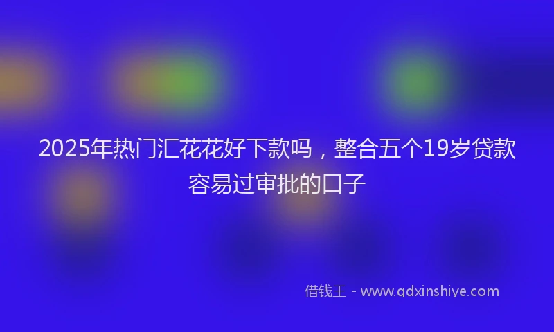 2025年热门汇花花好下款吗，整合五个19岁贷款容易过审批的口子