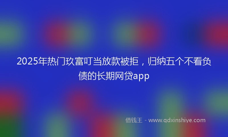 2025年热门玖富叮当放款被拒，归纳五个不看负债的长期网贷app