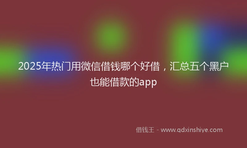 2025年热门用微信借钱哪个好借，汇总五个黑户也能借款的app