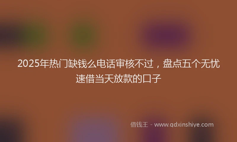 2025年热门缺钱么电话审核不过，盘点五个无忧速借当天放款的口子