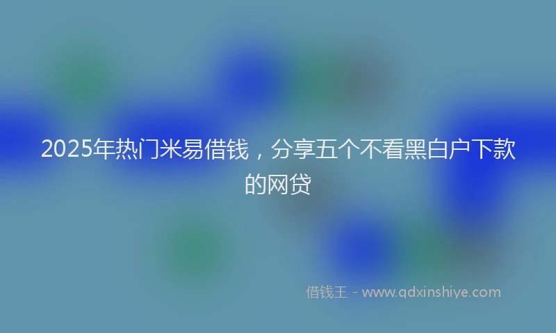2025年热门米易借钱，分享五个不看黑白户下款的网贷