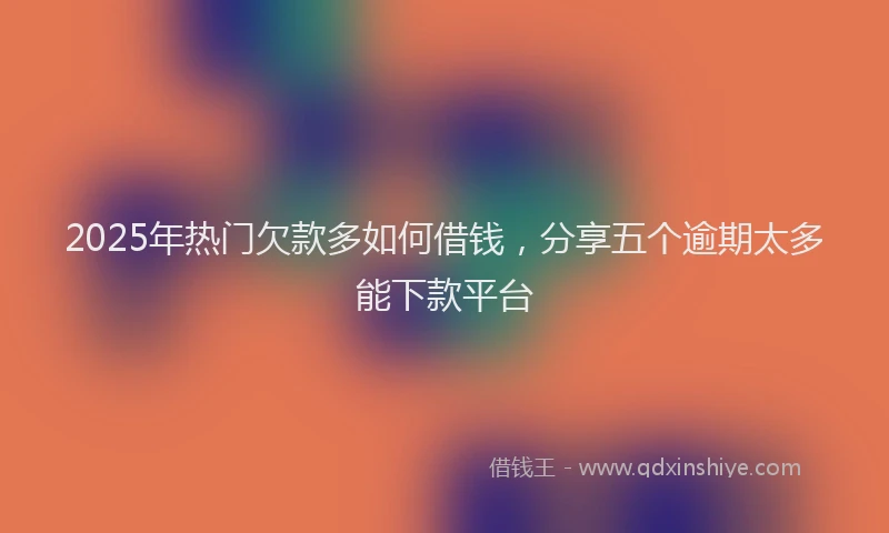 2025年热门欠款多如何借钱，分享五个逾期太多能下款平台
