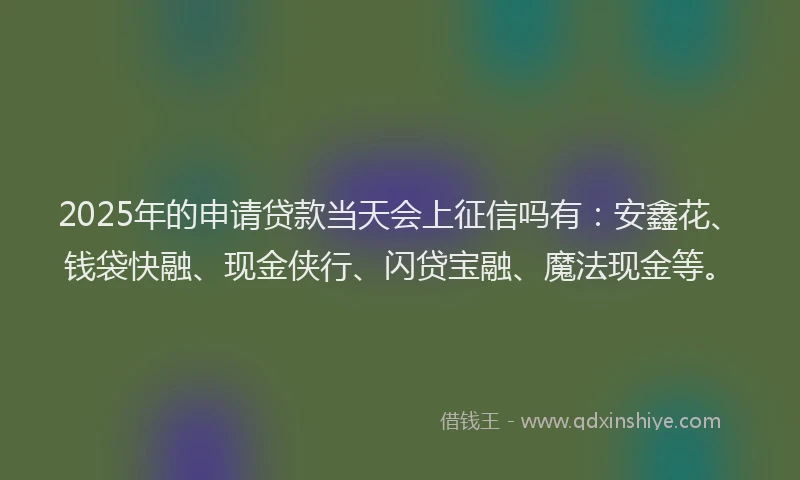 2025年的申请贷款当天会上征信吗有：安鑫花、钱袋快融、现金侠行、闪贷宝融、魔法现金等。