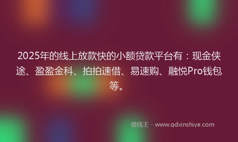 2025年的线上放款快的小额贷款平台有：现金侠途、盈盈金科、拍拍速借、易速购、融悦Pro钱包等。