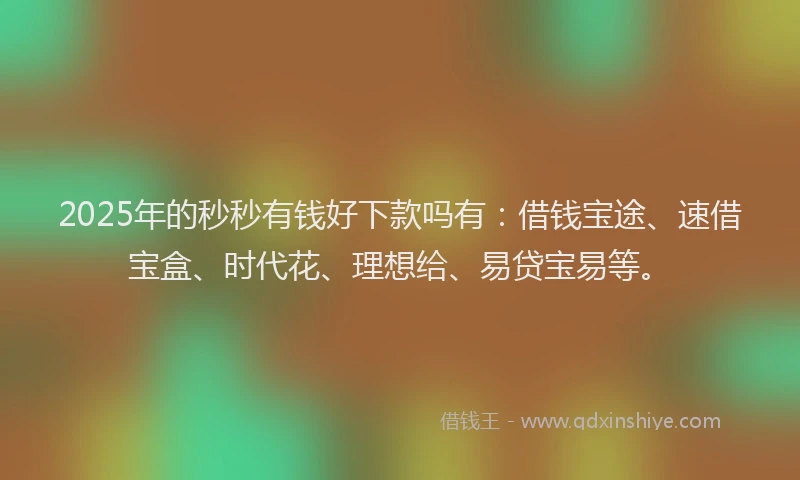 2025年的秒秒有钱好下款吗有：借钱宝途、速借宝盒、时代花、理想给、易贷宝易等。