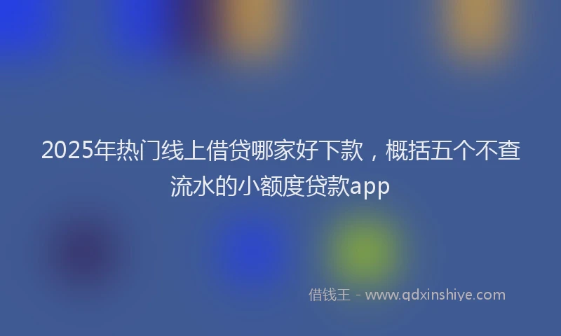 2025年热门线上借贷哪家好下款，概括五个不查流水的小额度贷款app