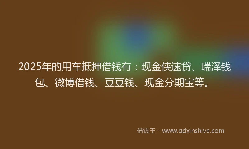 2025年的用车抵押借钱有：现金侠速贷、瑞泽钱包、微博借钱、豆豆钱、现金分期宝等。
