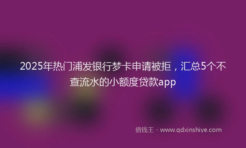 2025年热门浦发银行梦卡申请被拒，汇总5个不查流水的小额度贷款app