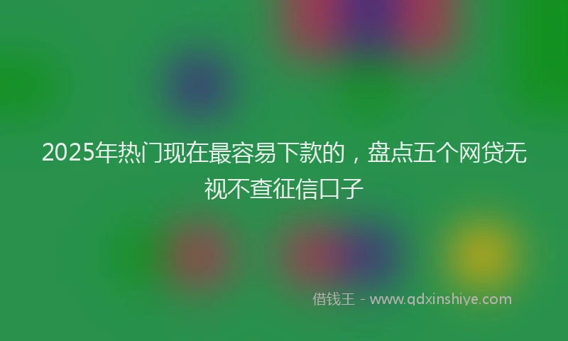 2025年热门现在最容易下款的，盘点五个网贷无视不查征信口子