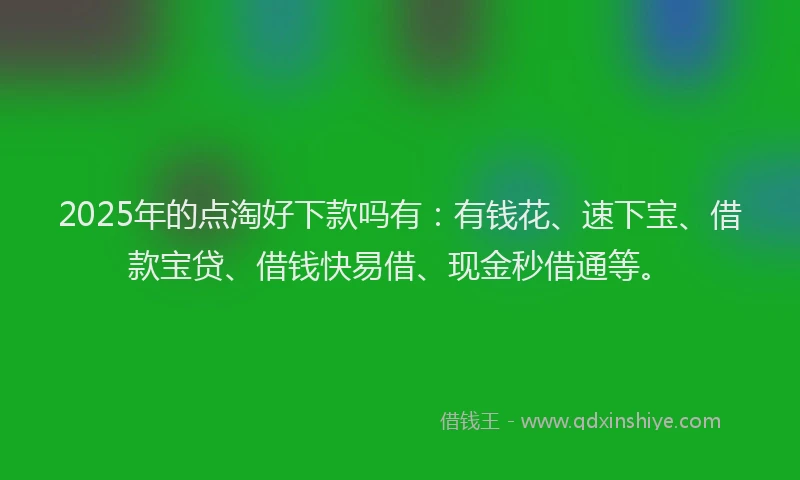 2025年的点淘好下款吗有：有钱花、速下宝、借款宝贷、借钱快易借、现金秒借通等。