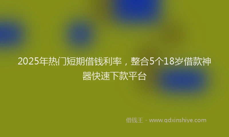 2025年热门短期借钱利率，整合5个18岁借款神器快速下款平台