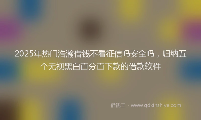 2025年热门浩瀚借钱不看征信吗安全吗，归纳五个无视黑白百分百下款的借款软件