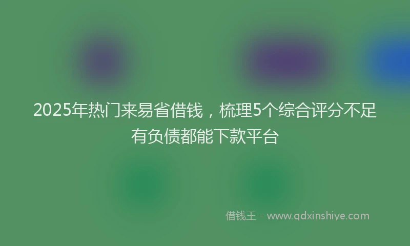 2025年热门来易省借钱，梳理5个综合评分不足有负债都能下款平台