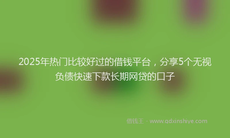 2025年热门比较好过的借钱平台，分享5个无视负债快速下款长期网贷的口子