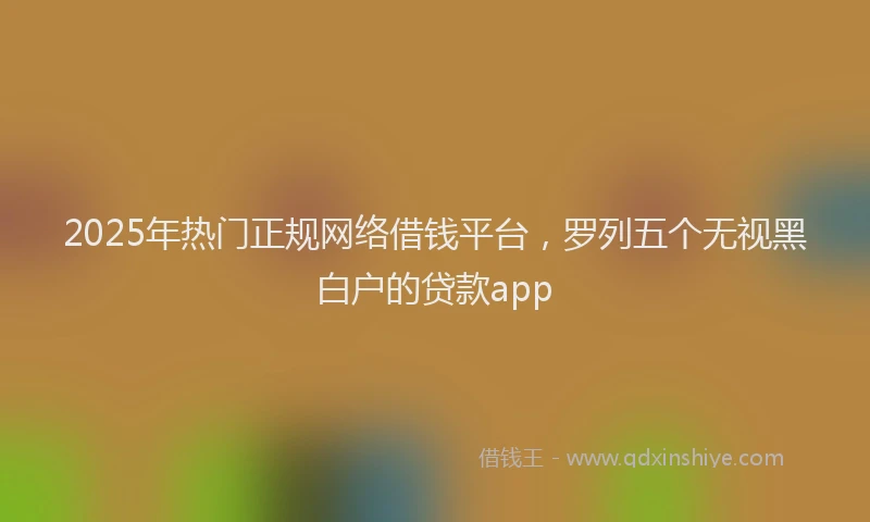 2025年热门正规网络借钱平台，罗列五个无视黑白户的贷款app