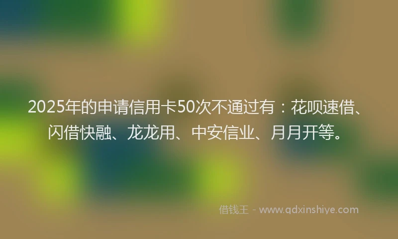 2025年的申请信用卡50次不通过有：花呗速借、闪借快融、龙龙用、中安信业、月月开等。