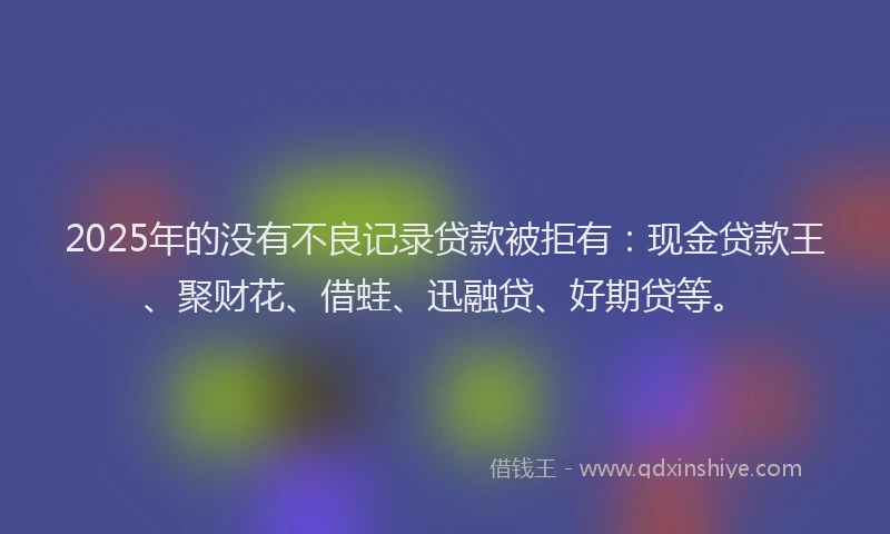 2025年的没有不良记录贷款被拒有：现金贷款王、聚财花、借蛙、迅融贷、好期贷等。
