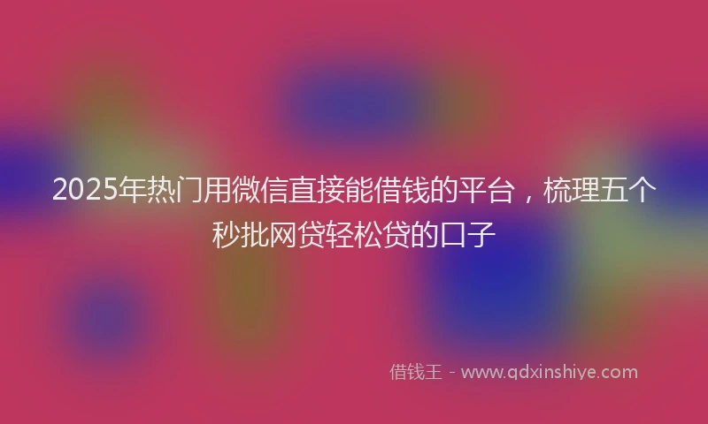 2025年热门用微信直接能借钱的平台，梳理五个秒批网贷轻松贷的口子