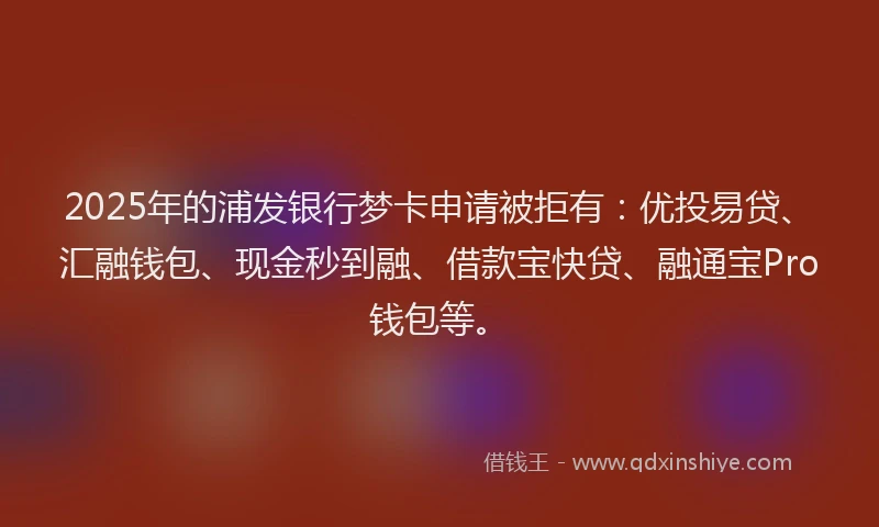 2025年的浦发银行梦卡申请被拒有：优投易贷、汇融钱包、现金秒到融、借款宝快贷、融通宝Pro钱包等。