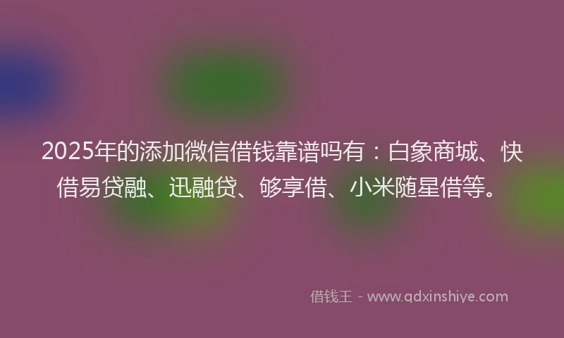 2025年的添加微信借钱靠谱吗有：白象商城、快借易贷融、迅融贷、够享借、小米随星借等。