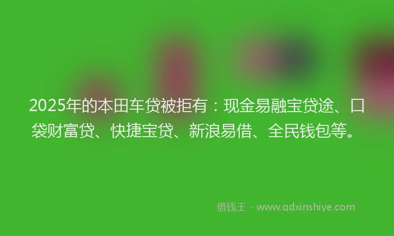 2025年的本田车贷被拒有：现金易融宝贷途、口袋财富贷、快捷宝贷、新浪易借、全民钱包等。