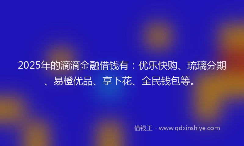 2025年的滴滴金融借钱有：优乐快购、琉璃分期、易橙优品、享下花、全民钱包等。