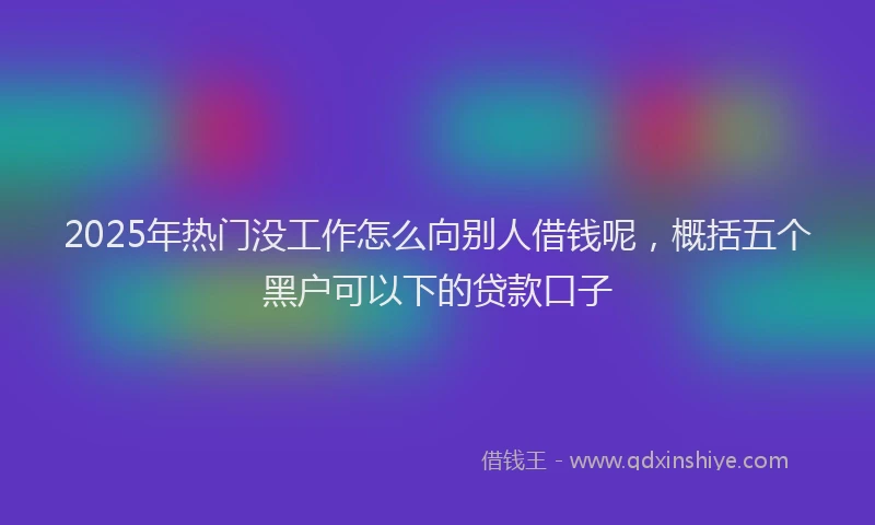 2025年热门没工作怎么向别人借钱呢，概括五个黑户可以下的贷款口子
