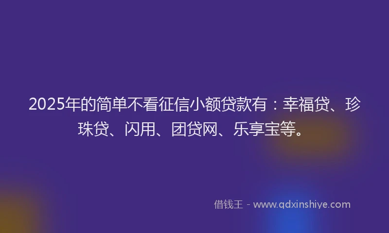 2025年的简单不看征信小额贷款有：幸福贷、珍珠贷、闪用、团贷网、乐享宝等。