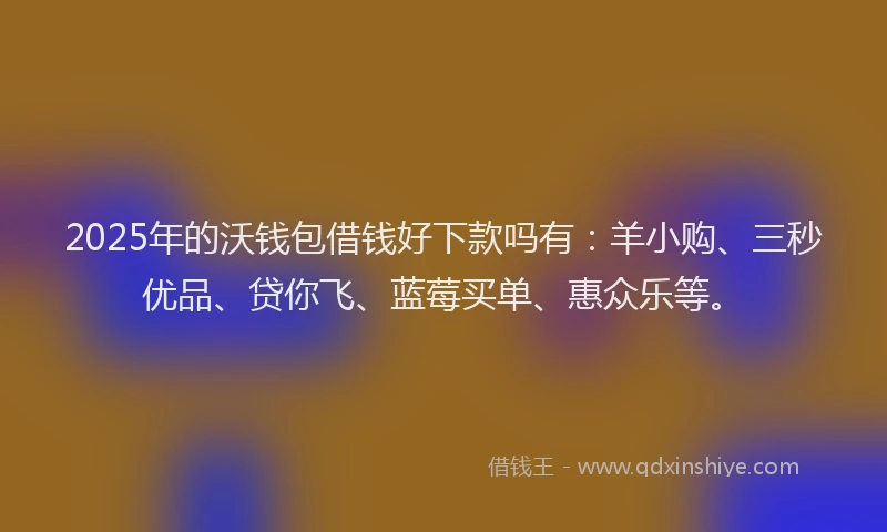 2025年的沃钱包借钱好下款吗有：羊小购、三秒优品、贷你飞、蓝莓买单、惠众乐等。