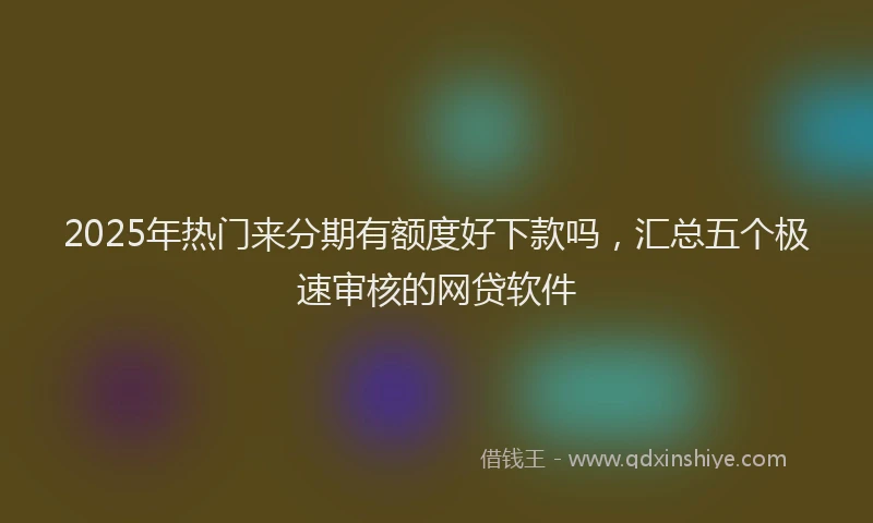 2025年热门来分期有额度好下款吗，汇总五个极速审核的网贷软件