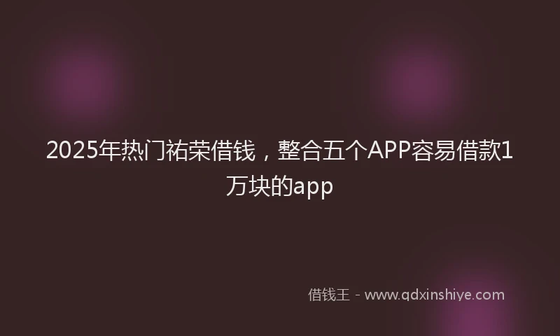 2025年热门祐荣借钱，整合五个APP容易借款1万块的app