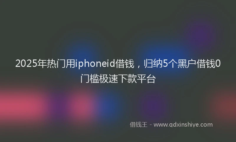 2025年热门用iphoneid借钱，归纳5个黑户借钱0门槛极速下款平台