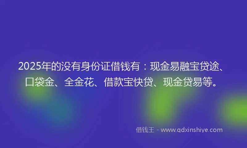 2025年的没有身份证借钱有：现金易融宝贷途、口袋金、全金花、借款宝快贷、现金贷易等。