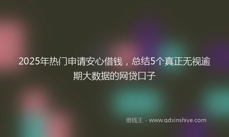 2025年热门申请安心借钱，总结5个真正无视逾期大数据的网贷口子