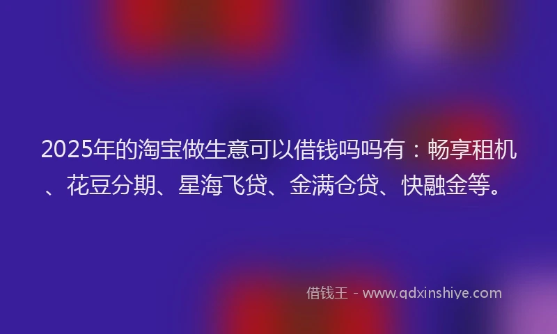 2025年的淘宝做生意可以借钱吗吗有：畅享租机、花豆分期、星海飞贷、金满仓贷、快融金等。