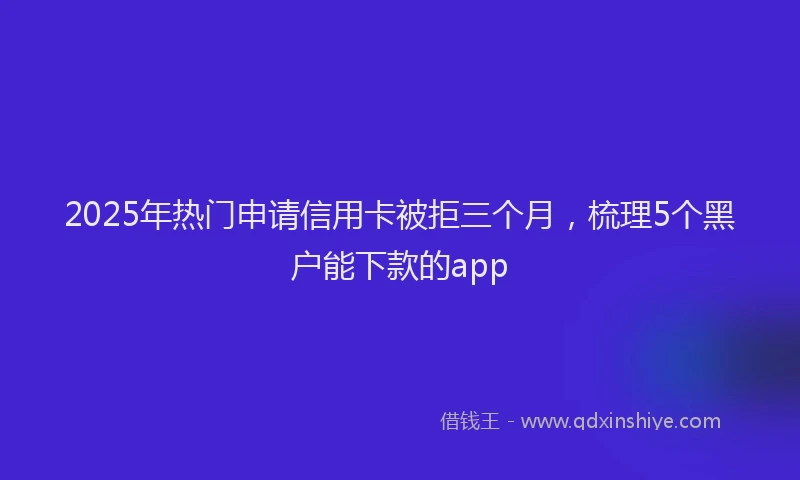 2025年热门申请信用卡被拒三个月，梳理5个黑户能下款的app