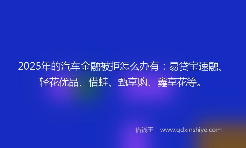 2025年的汽车金融被拒怎么办有：易贷宝速融、轻花优品、借蛙、甄享购、鑫享花等。