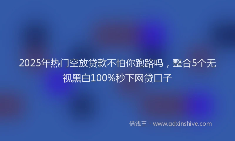 2025年热门空放贷款不怕你跑路吗，整合5个无视黑白100%秒下网贷口子