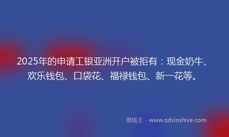 2025年的申请工银亚洲开户被拒有：现金奶牛、欢乐钱包、口袋花、福禄钱包、新一花等。