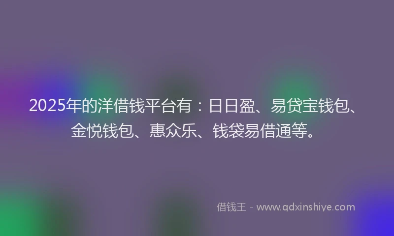 2025年的洋借钱平台有：日日盈、易贷宝钱包、金悦钱包、惠众乐、钱袋易借通等。