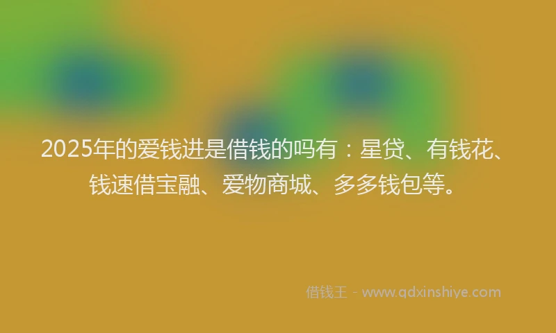 2025年的爱钱进是借钱的吗有：星贷、有钱花、钱速借宝融、爱物商城、多多钱包等。