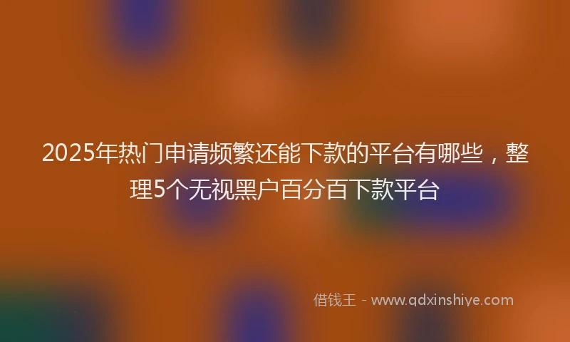 2025年热门申请频繁还能下款的平台有哪些，整理5个无视黑户百分百下款平台