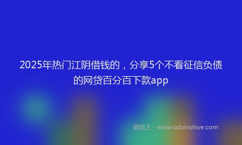 2025年热门江阴借钱的，分享5个不看征信负债的网贷百分百下款app