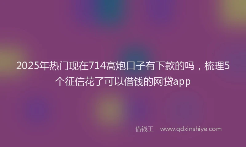 2025年热门现在714高炮口子有下款的吗，梳理5个征信花了可以借钱的网贷app